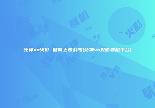 死神vs火影 能网上对战吗(死神vs火影联机平台)