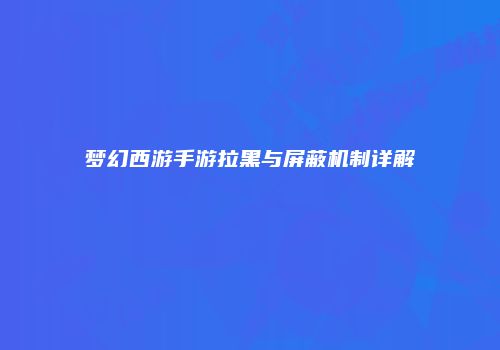 梦幻西游手游拉黑与屏蔽机制详解