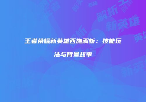王者荣耀新英雄西施解析：技能玩法与背景故事