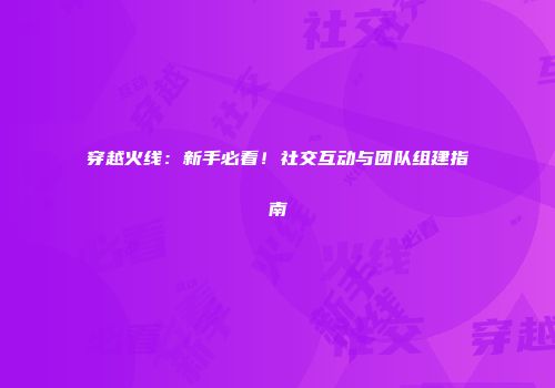 穿越火线：新手必看！社交互动与团队组建指南