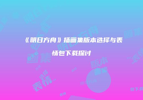 《明日方舟》插画集版本选择与表情包下载探讨
