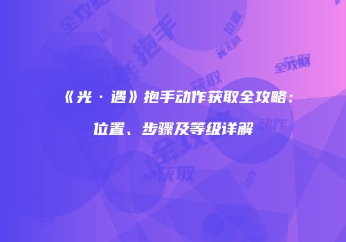 《光·遇》抱手动作获取全攻略：位置、步骤及等级详解