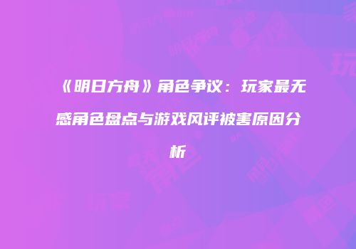 《明日方舟》角色争议：玩家最无感角色盘点与游戏风评被害原因分析