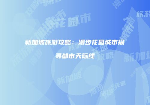 新加坡旅游攻略：漫步花园城市探寻都市天际线