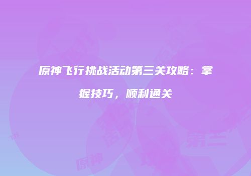 原神飞行挑战活动第三关攻略：掌握技巧，顺利通关