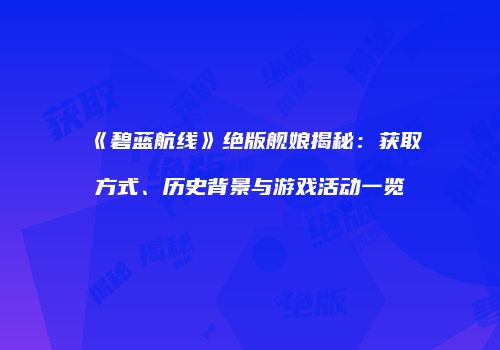《碧蓝航线》绝版舰娘揭秘：获取方式、历史背景与游戏活动一览