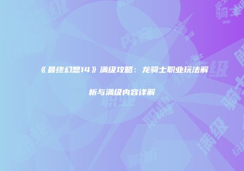 《最终幻想14》满级攻略：龙骑士职业玩法解析与满级内容详解