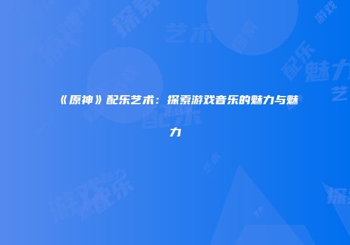 《原神》配乐艺术：探索游戏音乐的魅力与魅力