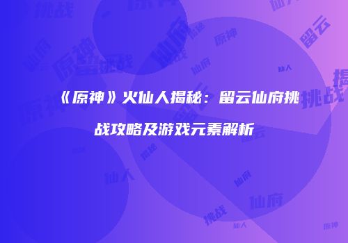 《原神》火仙人揭秘：留云仙府挑战攻略及游戏元素解析
