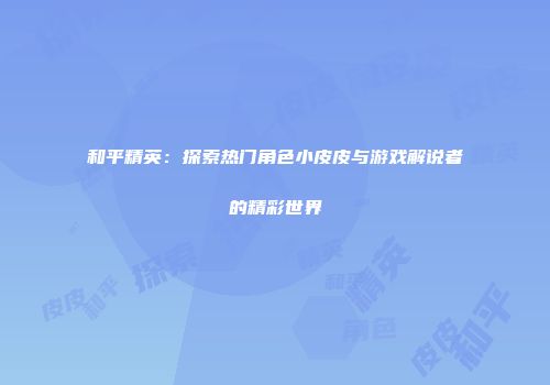 和平精英：探索热门角色小皮皮与游戏解说者的精彩世界