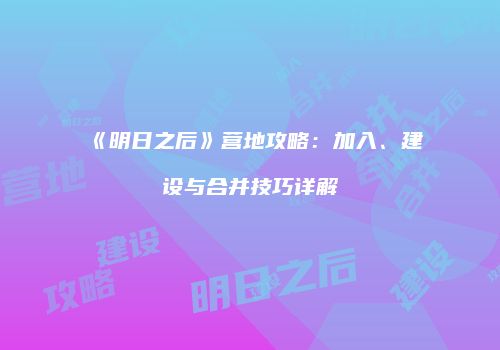 《明日之后》营地攻略：加入、建设与合并技巧详解