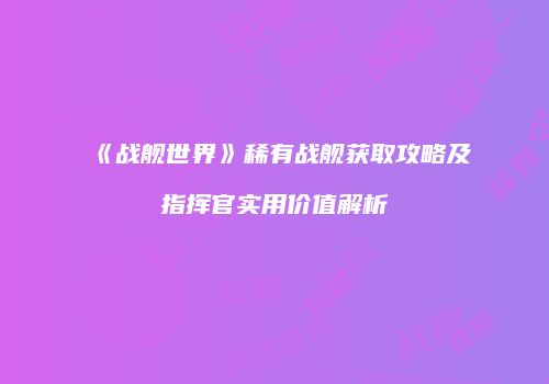 《战舰世界》稀有战舰获取攻略及指挥官实用价值解析