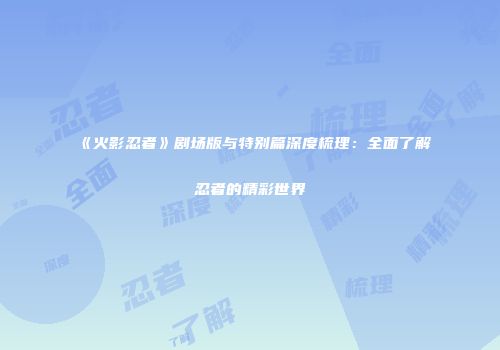《火影忍者》剧场版与特别篇深度梳理：全面了解忍者的精彩世界
