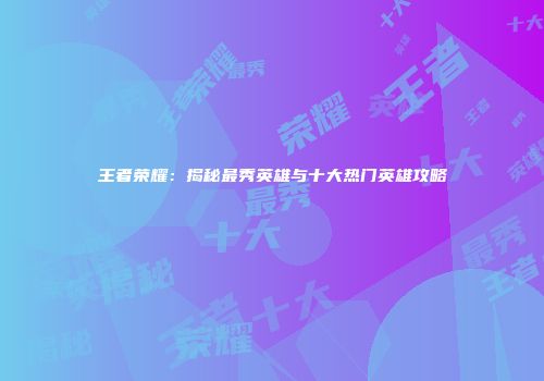 王者荣耀：揭秘最秀英雄与十大热门英雄攻略