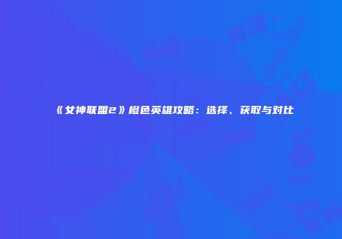 《女神联盟2》橙色英雄攻略：选择、获取与对比