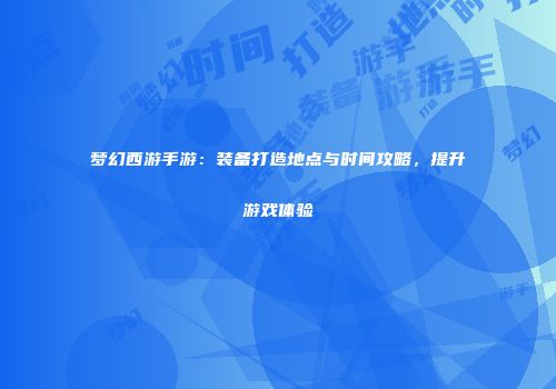 梦幻西游手游：装备打造地点与时间攻略，提升游戏体验