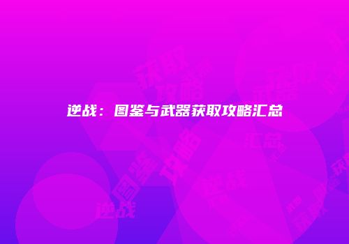 逆战：图鉴与武器获取攻略汇总
