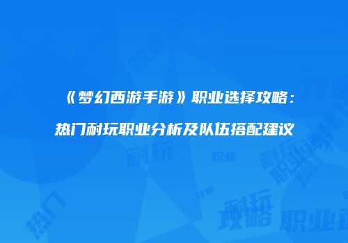 《梦幻西游手游》职业选择攻略：热门耐玩职业分析及队伍搭配建议