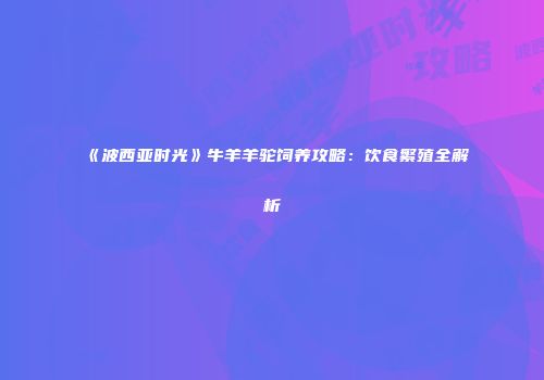 《波西亚时光》牛羊羊驼饲养攻略：饮食繁殖全解析