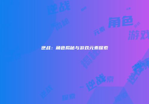 逆战：角色揭秘与游戏元素探索