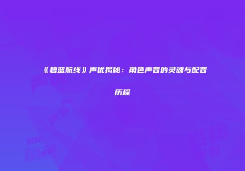 《碧蓝航线》声优揭秘：角色声音的灵魂与配音历程