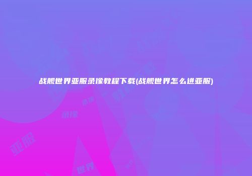战舰世界亚服录像教程下载(战舰世界怎么进亚服)