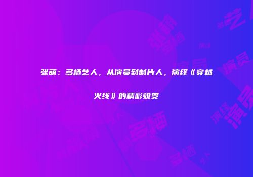 张萌：多栖艺人，从演员到制片人，演绎《穿越火线》的精彩蜕变