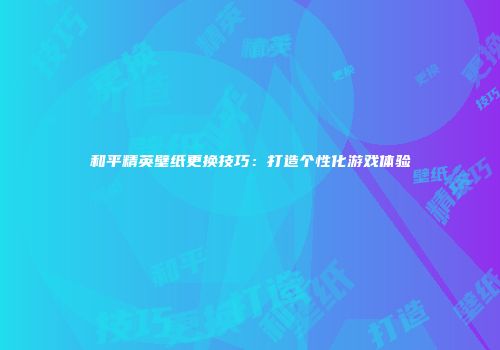 和平精英壁纸更换技巧：打造个性化游戏体验