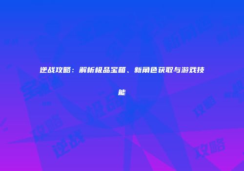 逆战攻略：解析极品宝箱、新角色获取与游戏技能