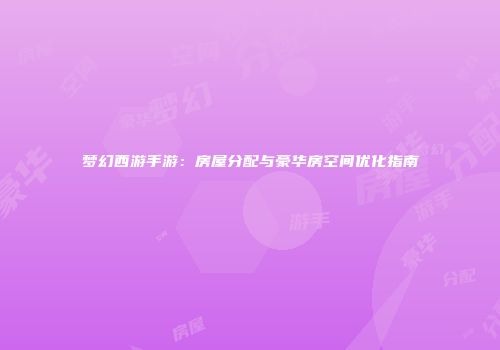 梦幻西游手游：房屋分配与豪华房空间优化指南