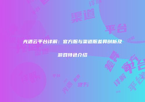 光遇云平台详解：官方服与渠道服差异剖析及游戏特色介绍