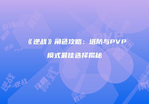 《逆战》角色攻略：塔防与PVP模式最佳选择揭秘