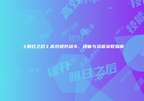 《明日之后》高效提升战斗、技能与资源获取指南
