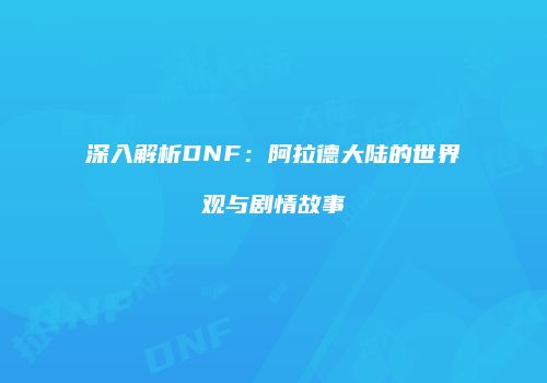 深入解析DNF：阿拉德大陆的世界观与剧情故事
