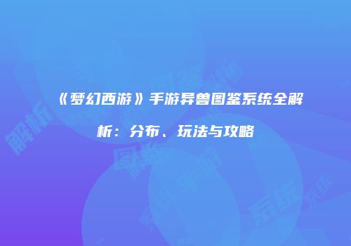 《梦幻西游》手游异兽图鉴系统全解析：分布、玩法与攻略