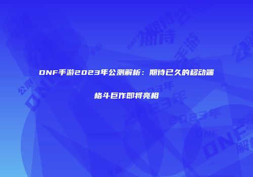 DNF手游2023年公测解析：期待已久的移动端格斗巨作即将亮相