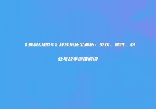 《最终幻想14》种族系统全解析：外观、属性、职业与故事深度解读