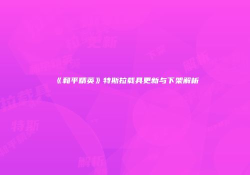 《和平精英》特斯拉载具更新与下架解析