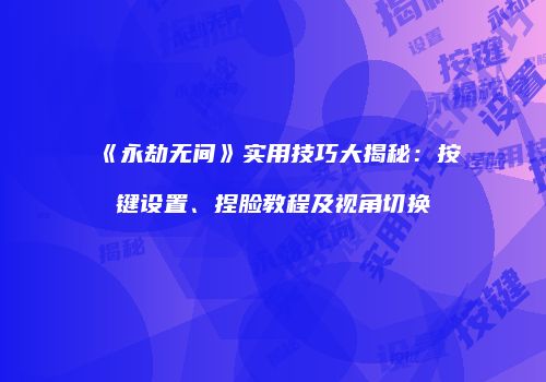 《永劫无间》实用技巧大揭秘：按键设置、捏脸教程及视角切换