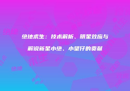 绝地求生：技术解析、明星效应与解说新星小绝、小望仔的贡献