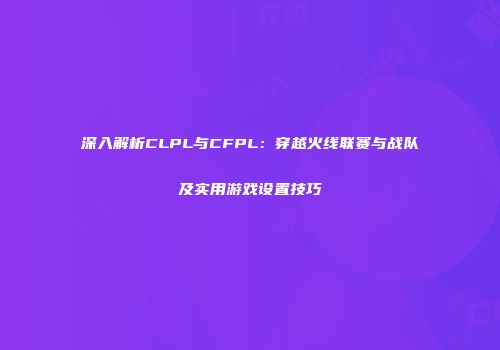 深入解析CLPL与CFPL：穿越火线联赛与战队及实用游戏设置技巧