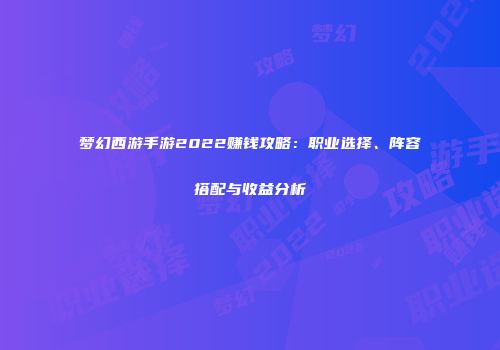 梦幻西游手游2022赚钱攻略：职业选择、阵容搭配与收益分析
