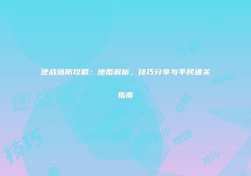 逆战塔防攻略：地图解析、技巧分享与平民通关指南