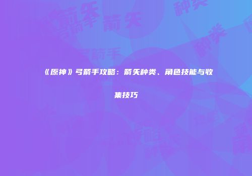 《原神》弓箭手攻略：箭矢种类、角色技能与收集技巧