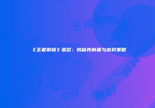 《王者荣耀》亚瑟：揭秘克制者与应对策略