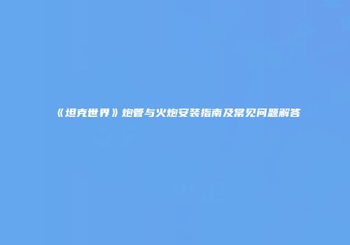 《坦克世界》炮管与火炮安装指南及常见问题解答