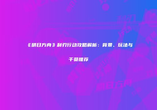 《明日方舟》利刃行动攻略解析：背景、玩法与干员推荐