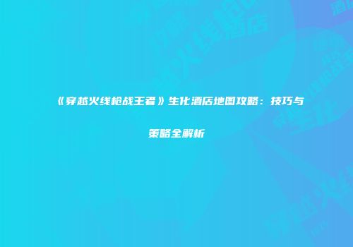 《穿越火线枪战王者》生化酒店地图攻略：技巧与策略全解析