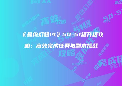 《最终幻想14》50-51级升级攻略：高效完成任务与副本挑战