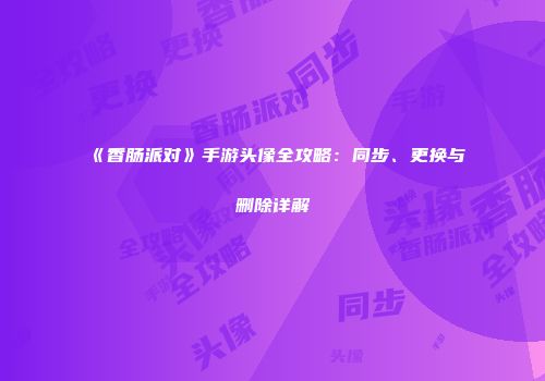 《香肠派对》手游头像全攻略：同步、更换与删除详解